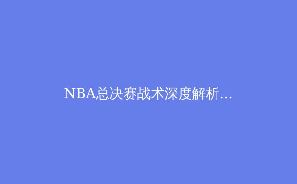 NBA总决赛战术深度解析：金州勇士如何用现代篮球哲学重塑冠军王朝