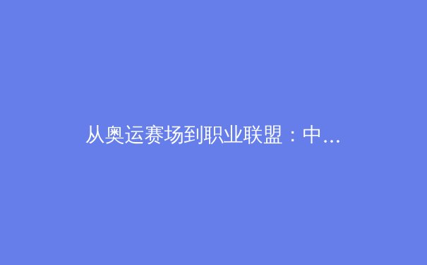 从奥运赛场到职业联盟：中国新生代运动员如何重塑体育竞争格局 - 2