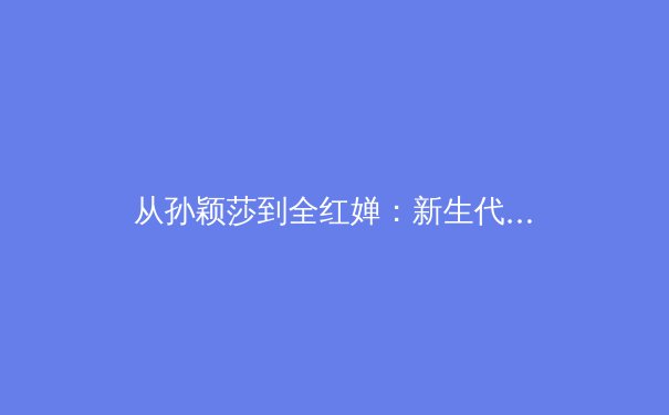 从孙颖莎到全红婵：新生代运动员如何改写中国体育历史 - 2